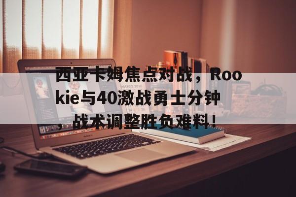 西亚卡姆焦点对战，Rookie与40激战勇士分钟，战术调整胜负难料！